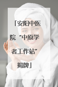 安阳中医院“中原学者工作站”揭牌
