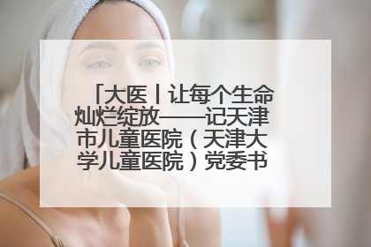 大医丨让每个生命灿烂绽放——记天津市儿童医院（天津大学儿童医院）党委书记、院长刘薇