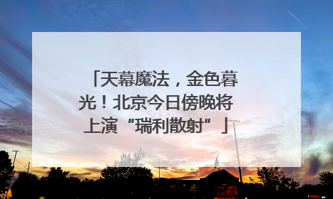 天幕魔法，金色暮光！北京今日傍晚将上演“瑞利散射”