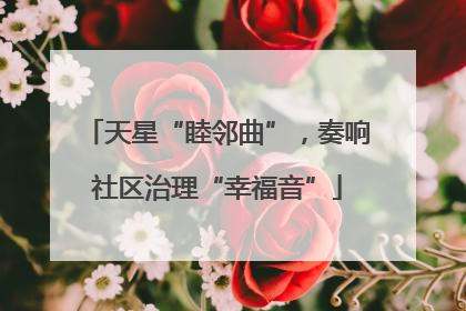 天星“睦邻曲”，奏响社区治理“幸福音”