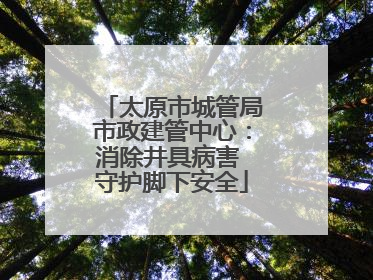 太原市城管局市政建管中心：消除井具病害 守护脚下安全