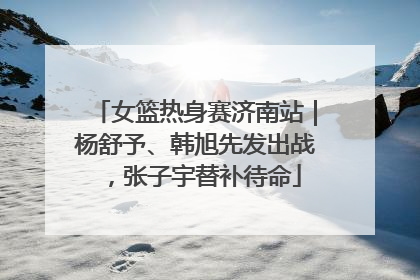 女篮热身赛济南站｜杨舒予、韩旭先发出战，张子宇替补待命