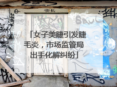 女子美睫引发睫毛炎，市场监管局出手化解纠纷