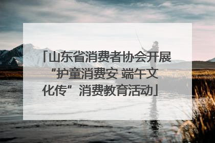 山东省消费者协会开展 “护童消费安 端午文化传”消费教育活动