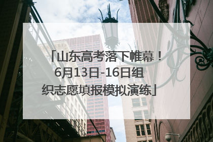 山东高考落下帷幕！6月13日-16日组织志愿填报模拟演练