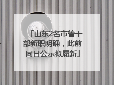 山东2名市管干部新职明确，此前同日公示拟履新