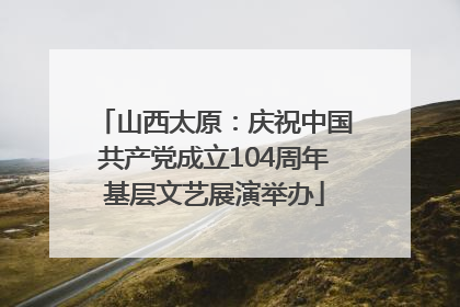 山西太原：庆祝中国共产党成立104周年基层文艺展演举办