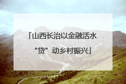 山西长治以金融活水“贷”动乡村振兴