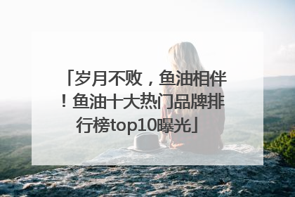 岁月不败，鱼油相伴！鱼油十大热门品牌排行榜top10曝光