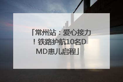 常州站：爱心接力！铁路护航10名DMD患儿启程