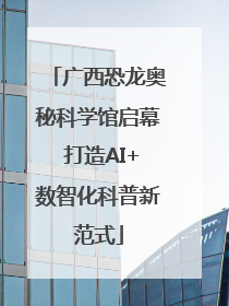 广西恐龙奥秘科学馆启幕 打造AI+数智化科普新范式