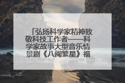 弘扬科学家精神致敬科技工作者——科学家故事大型音乐情景剧《八闽繁星》福州首演侧记