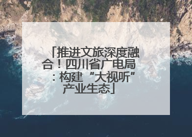 推进文旅深度融合！四川省广电局：构建“大视听”产业生态