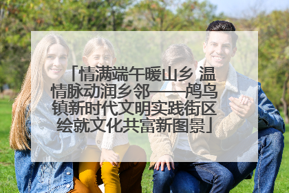 情满端午暖山乡 温情脉动润乡邻——鸬鸟镇新时代文明实践街区绘就文化共富新图景