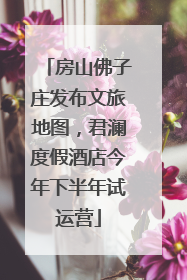 房山佛子庄发布文旅地图，君澜度假酒店今年下半年试运营