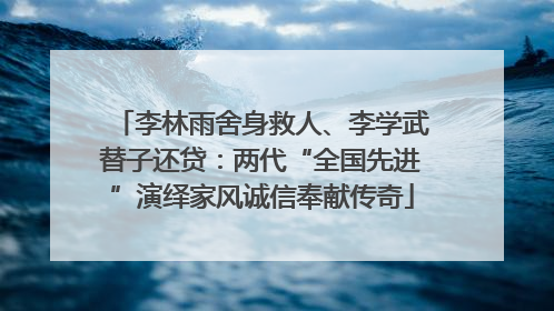 李林雨舍身救人、李学武替子还贷：两代“全国先进”演绎家风诚信奉献传奇