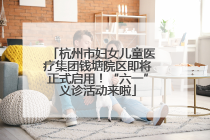 杭州市妇女儿童医疗集团钱塘院区即将正式启用！“六一”义诊活动来啦