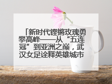 新时代铿锵玫瑰勇攀高峰——从“五连冠”到亚洲之巅，武汉女足诠释英雄城市精神特质