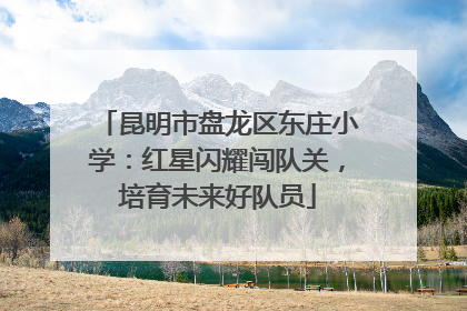 昆明市盘龙区东庄小学：红星闪耀闯队关，培育未来好队员