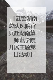 武警湖南总队医院官兵赴湖南第一师范学院开展主题党日活动