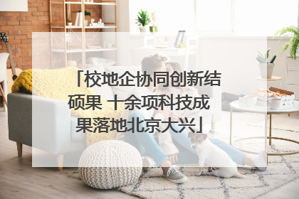 校地企协同创新结硕果 十余项科技成果落地北京大兴
