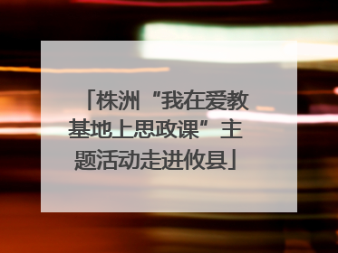 株洲“我在爱教基地上思政课”主题活动走进攸县