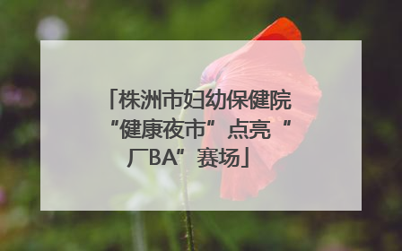 株洲市妇幼保健院“健康夜市”点亮“厂BA”赛场