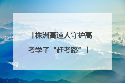 株洲高速人守护高考学子“赶考路”
