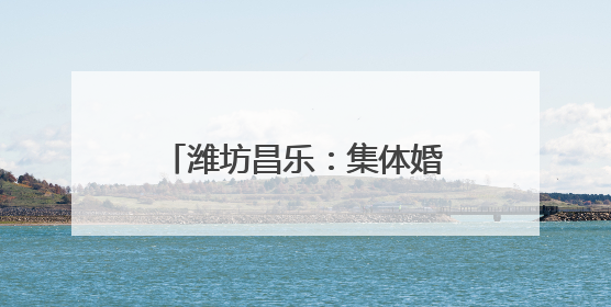 潍坊昌乐：集体婚礼演绎中式浪漫 奏响文明婚俗新乐章