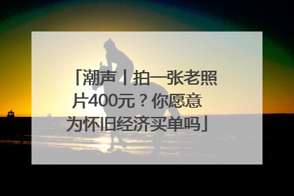 潮声丨拍一张老照片400元？你愿意为怀旧经济买单吗