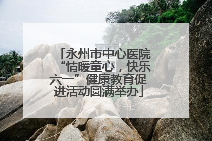 永州市中心医院“情暖童心，快乐六一”健康教育促进活动圆满举办