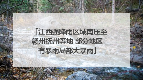 江西强降雨区域南压至赣州抚州等地 部分地区有暴雨局部大暴雨
