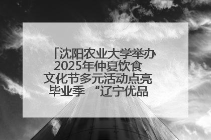 沈阳农业大学举办2025年仲夏饮食文化节多元活动点亮毕业季 “辽宁优品”进校园首站启动