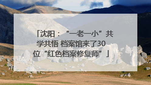 沈阳：“一老一小”共学共悟 档案馆来了30位“红色档案修复师”
