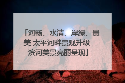 河畅、水清、岸绿、景美 太平河畔景观升级 滨河美景亮丽呈现