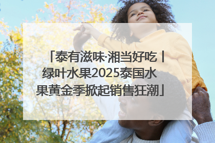 泰有滋味·湘当好吃丨绿叶水果2025泰国水果黄金季掀起销售狂潮