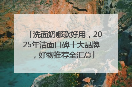 洗面奶哪款好用，2025年洁面口碑十大品牌，好物推荐全汇总