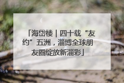 海岱楼｜四十载“友约”五洲，淄博全球朋友圈绽放新淄彩