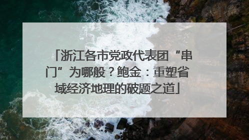 浙江各市党政代表团“串门”为哪般？鲍金：重塑省域经济地理的破题之道