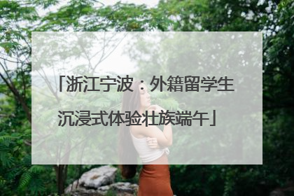 浙江宁波：外籍留学生沉浸式体验壮族端午