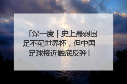 深一度｜史上最弱国足不配世界杯，但中国足球接近触底反弹