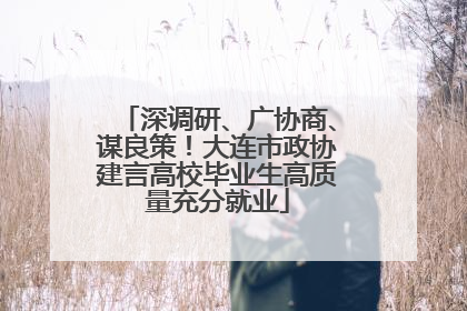 深调研、广协商、谋良策！大连市政协建言高校毕业生高质量充分就业