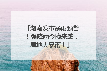 湖南发布暴雨预警！强降雨今晚来袭，局地大暴雨！
