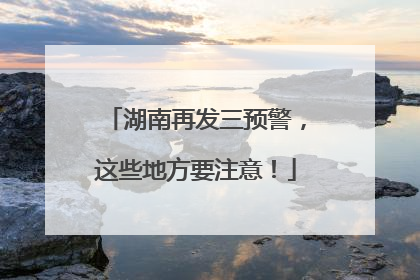 湖南再发三预警，这些地方要注意！