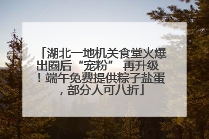 湖北一地机关食堂火爆出圈后“宠粉” 再升级！端午免费提供粽子盐蛋，部分人可八折