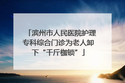 滨州市人民医院护理专科综合门诊为老人卸下“千斤枷锁”