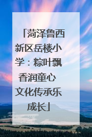 菏泽鲁西新区岳楼小学：粽叶飘香润童心 文化传承乐成长