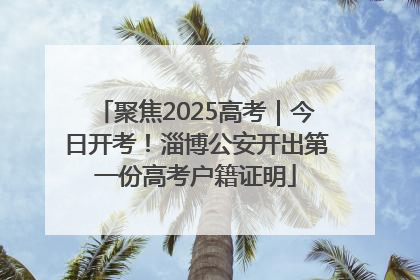 聚焦2025高考｜今日开考！淄博公安开出第一份高考户籍证明
