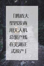 腾盾大型四发商用无人机总装产线在芜湖正式投产