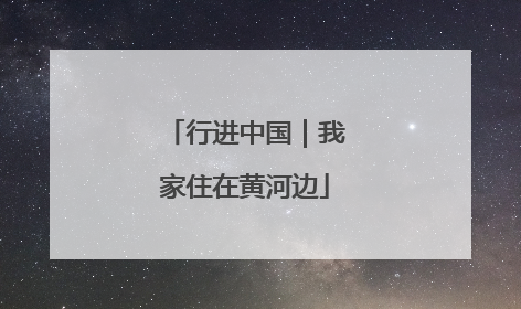行进中国｜我家住在黄河边